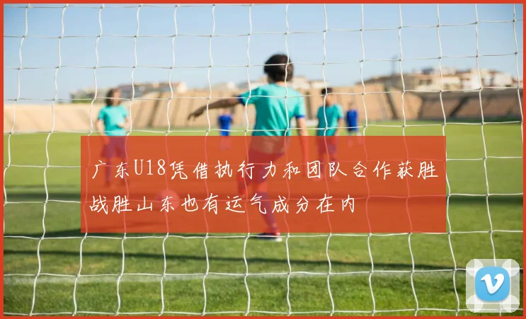广东U18凭借执行力和团队合作获胜战胜山东也有运气成分在内