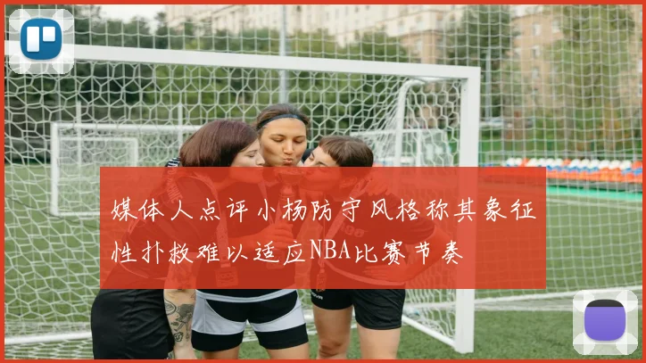 媒体人点评小杨防守风格称其象征性扑救难以适应NBA比赛节奏