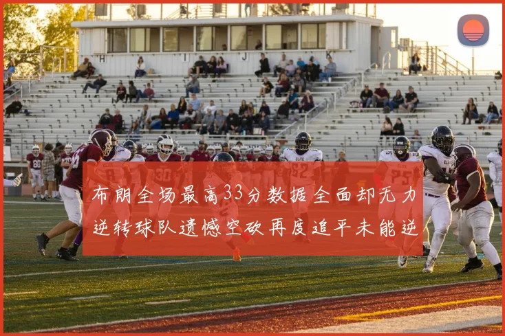 布朗全场最高33分数据全面却无力逆转球队遗憾空砍再度追平未能逆袭