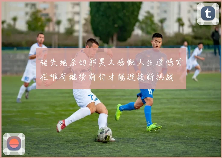 错失绝杀的郭昊文感慨人生遗憾常在唯有继续前行才能迎接新挑战