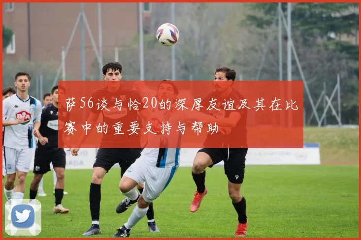萨56谈与恰20的深厚友谊及其在比赛中的重要支持与帮助