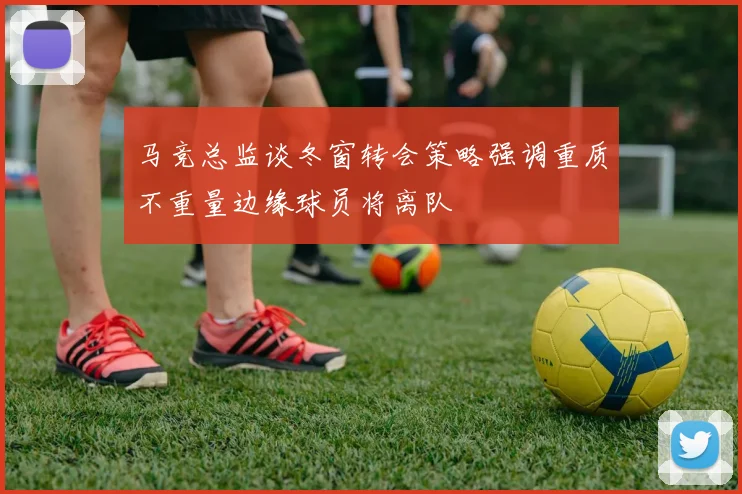 马竞总监谈冬窗转会策略强调重质不重量边缘球员将离队