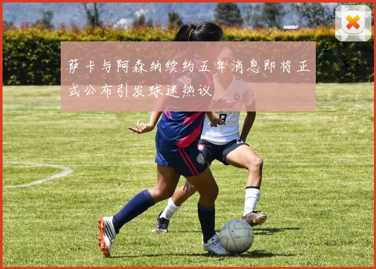 萨卡与阿森纳续约五年消息即将正式公布引发球迷热议