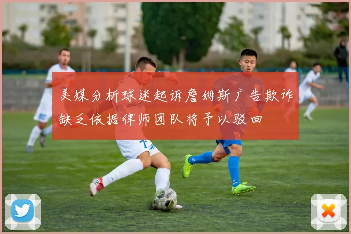 美媒分析球迷起诉詹姆斯广告欺诈缺乏依据律师团队将予以驳回