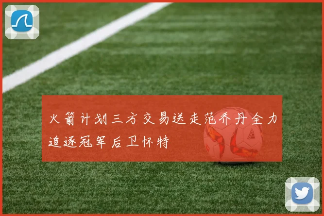 火箭计划三方交易送走范乔丹全力追逐冠军后卫怀特