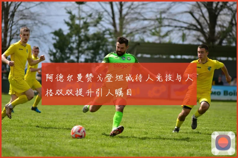 阿德尔曼赞戈登坦诚待人竞技与人格双双提升引人瞩目