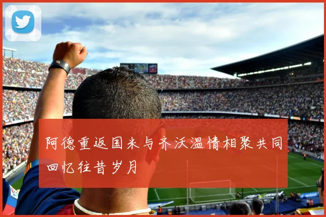 阿德重返国米与齐沃温情相聚共同回忆往昔岁月