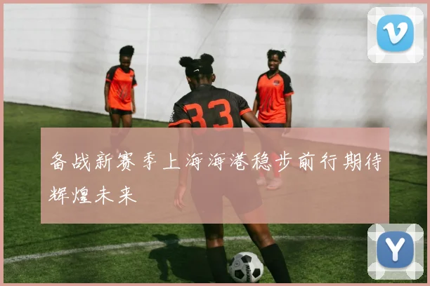 备战新赛季上海海港稳步前行期待辉煌未来