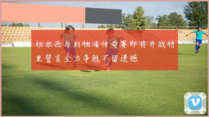 切尔西与利物浦传奇赛即将开战特里誓言全力争胜不留遗憾