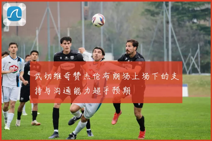 武切维奇赞杰伦布朗场上场下的支持与沟通能力超乎预期