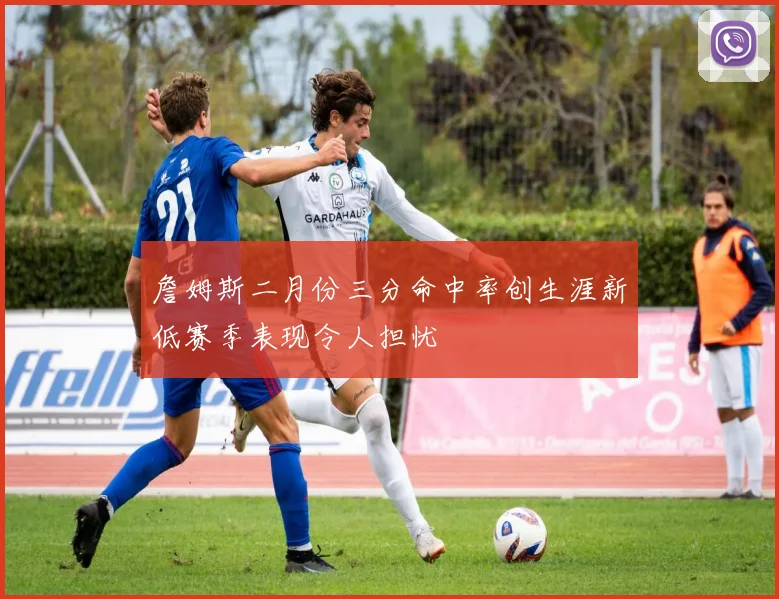 詹姆斯二月份三分命中率创生涯新低赛季表现令人担忧