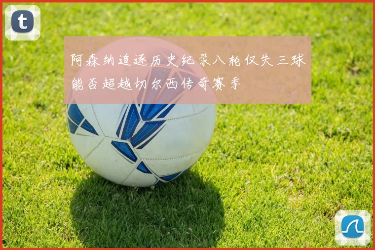阿森纳追逐历史纪录八轮仅失三球能否超越切尔西传奇赛季