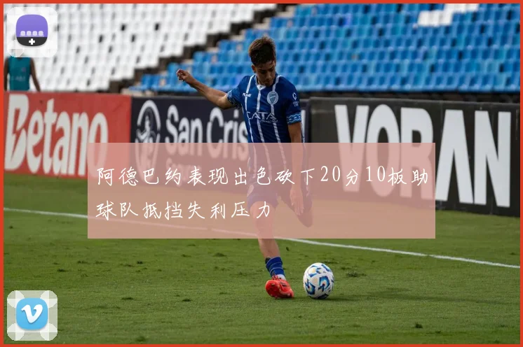 阿德巴约表现出色砍下20分10板助球队抵挡失利压力